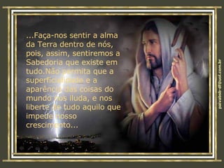 ...Faça-nos sentir a alma da Terra dentro de nós, pois, assim, sentiremos a Sabedoria que existe em tudo.Não permita que a superficialidade e a aparência das coisas do mundo nos iluda, e nos liberte de tudo aquilo que impede nosso crescimento... 
