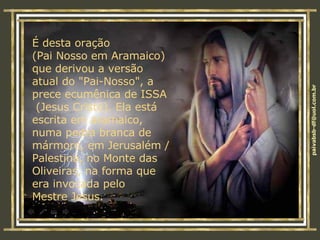 É desta oração  (Pai Nosso em Aramaico) que derivou a versão  atual do "Pai-Nosso", a prece ecumênica de ISSA  (Jesus Cristo). Ela está escrita em aramaico, numa pedra branca de mármore, em Jerusalém / Palestina, no Monte das Oliveiras, na forma que era invocada pelo  Mestre Jesus.  