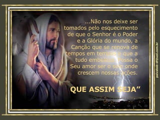 ...Não nos deixe ser tomados pelo esquecimento de que o Senhor é o Poder e a Glória do mundo, a Canção que se renova de tempos em tempos e que a tudo embeleza. Possa o Seu amor ser o solo onde crescem nossas ações. QUE ASSIM SEJA” 