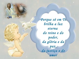 Porque só em Ti brilha a luz eterna  do reino e do poder, da glória e da paz, da justiça e do amor para sempre.   