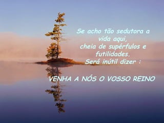 Se acho tão sedutora a vida aqui, cheia de supérfulos e futilidades. Será inútil dizer : VENHA A NÓS O VOSSO REINO 