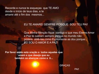 Recorde e nunca te esqueças que TE AMO
desde o início de teus dias, e te
amarei até o fim dos mesmos...


               EU TE AMAREI SEMPRE PORQUE SOU TEU PAI!

               Que Minha Bênção fique contigo e que meu Eterno Amor
               e Paz te cubram sempre porque no mundo não
               poderá obtê-las como Eu somente as dou porque...
               EU SOU O AMOR E A PAZ!


Por favor envie esta oração a todos aqueles que
           amem e que deseje que eu
        também os abençoe como a ti...

                                            GRAÇAS
                                                     PAI!
 