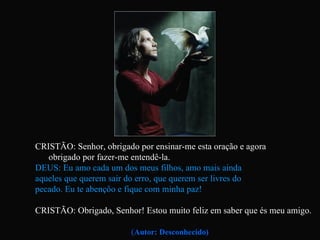 CRISTÃO: Senhor, obrigado por ensinar-me esta oração e agora  obrigado por fazer-me entendê-la. DEUS: Eu amo cada um dos meus filhos, amo mais ainda  aqueles que querem sair do erro, que querem ser livres do  pecado. Eu te abençôo e fique com minha paz! CRISTÃO: Obrigado, Senhor! Estou muito feliz em saber que és meu amigo.   ( Autor: Desconhecido) 