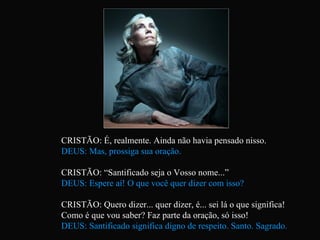 CRISTÃO: É, realmente. Ainda não havia pensado nisso. DEUS: Mas, prossiga sua oração. CRISTÃO: “Santificado seja o Vosso nome...” DEUS: Espere aí! O que você quer dizer com isso? CRISTÃO: Quero dizer... quer dizer, é... sei lá o que significa!  Como é que vou saber? Faz parte da oração, só isso! DEUS: Santificado significa digno de respeito. Santo. Sagrado.   