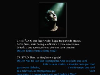CRISTÃO: O que faço? Nada! É que faz parte da oração.  Além disso, seria bom que o Senhor tivesse um controle  de tudo o que acontecesse no céu e na terra também. DEUS: Tenho controle sobre você? CRISTÃO: Bem, eu freqüento a igreja! DEUS: Não foi isso que Eu perguntei. Que tal o jeito que você  trata os seus irmãos, a maneira com que você gasta o seu dinheiro,  o muito tempo que você dá à televisão, as propagandas que  você corre atrás, e o pouco tempo que você dedica a Mim?   