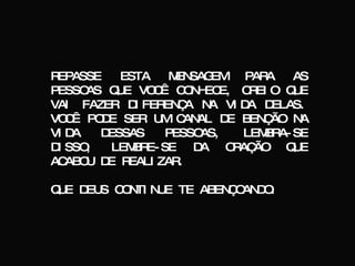 REPASSE ESTA MENSAGEM PARA AS PESSOAS QUE VOCÊ CONHECE, CREIO QUE VAI FAZER DIFERENÇA NA VIDA DELAS. VOCÊ PODE SER UM CANAL DE BENÇÃO NA VIDA DESSAS PESSOAS, LEMBRA-SE DISSO, LEMBRE-SE DA ORAÇÃO QUE ACABOU DE REALIZAR. QUE DEUS CONTINUE TE ABENÇOANDO. 