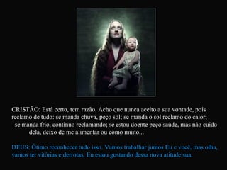 CRISTÃO: Está certo, tem razão. Acho que nunca aceito a sua vontade, pois reclamo de tudo: se manda chuva, peço sol; se manda o sol reclamo do calor;  se manda frio, continuo reclamando; se estou doente peço saúde, mas não cuido  dela, deixo de me alimentar ou como muito... DEUS: Ótimo reconhecer tudo isso. Vamos trabalhar juntos Eu e você, mas olha, vamos ter vitórias e derrotas. Eu estou gostando dessa nova atitude sua.   