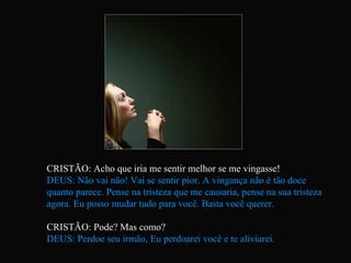 CRISTÃO: Acho que iria me sentir melhor se me vingasse! DEUS: Não vai não! Vai se sentir pior. A vingança não é tão doce quanto parece. Pense na tristeza que me causaria, pense na sua tristeza agora. Eu posso mudar tudo para você. Basta você querer. CRISTÃO: Pode? Mas como? DEUS: Perdoe seu irmão, Eu perdoarei você e te aliviarei.   