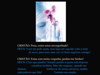 CRISTÃO: Puxa, como estou envergonhado! DEUS: Você me pede ajuda, mas logo em seguida volta a errar  de novo, para mais uma vez vir fazer negócios comigo! CRISTÃO: Estou com muita vergonha, perdoe-me Senhor! DEUS: Claro que perdôo! Sempre perdôo a quem está disposto  a perdoar também. Mas não esqueça:, quando me chamar,  lembre-se de nossa conversa, medite cada palavra que fala!  Termine sua oração. 
