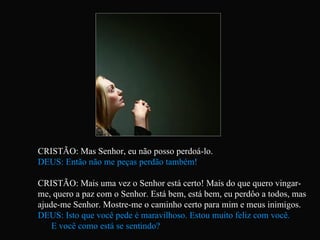CRISTÃO: Mas Senhor, eu não posso perdoá-lo. DEUS: Então não me peças perdão também! CRISTÃO: Mais uma vez o Senhor está certo! Mais do que quero vingar-me, quero a paz com o Senhor. Está bem, está bem, eu perdôo a todos, mas ajude-me Senhor. Mostre-me o caminho certo para mim e meus inimigos. DEUS: Isto que você pede é maravilhoso. Estou muito feliz com você.  E você como está se sentindo?   