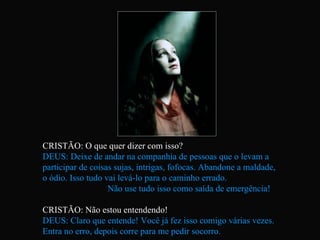 CRISTÃO: O que quer dizer com isso? DEUS: Deixe de andar na companhia de pessoas que o levam a  participar de coisas sujas, intrigas, fofocas. Abandone a maldade,  o ódio. Isso tudo vai levá-lo para o caminho errado.  Não use tudo isso como saída de emergência! CRISTÃO: Não estou entendendo! DEUS: Claro que entende! Você já fez isso comigo várias vezes.  Entra no erro, depois corre para me pedir socorro.  