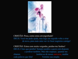 CRISTÃO: Puxa, como estou envergonhado! DEUS: Você me pede ajuda, mas logo em seguida volta a errar  de novo, para mais uma vez vir fazer negócios comigo! CRISTÃO: Estou com muita vergonha, perdoe-me Senhor! DEUS: Claro que perdôo! Sempre perdôo a quem está disposto  a perdoar também. Mas não esqueça:, quando me chamar,  lembre-se de nossa  conversa , medite cada palavra que fala!  Termine sua oração. 