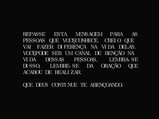 REPASSE ESTA MENSAGEM PARA AS PESSOAS QUE VOCÊ CONHECE, CREIO QUE VAI FAZER DIFERENÇA NA VIDA DELAS. VOCÊ PODE SER UM CANAL DE BENÇÃO NA VIDA DESSAS PESSOAS, LEMBRA-SE DISSO, LEMBRE-SE DA ORAÇÃO QUE ACABOU DE REALIZAR. QUE DEUS CONTINUE TE ABENÇOANDO. 