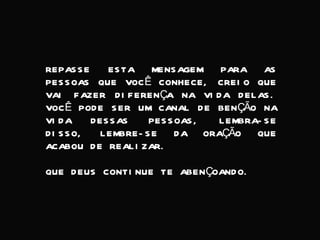 REPASSE ESTA MENSAGEM PARA AS PESSOAS QUE VOCÊ CONHECE, CREIO QUE VAI FAZER DIFERENÇA NA VIDA DELAS. VOCÊ PODE SER UM CANAL DE BENÇÃO NA VIDA DESSAS PESSOAS, LEMBRA-SE DISSO, LEMBRE-SE DA ORAÇÃO QUE ACABOU DE REALIZAR. QUE DEUS CONTINUE TE ABENÇOANDO. 
