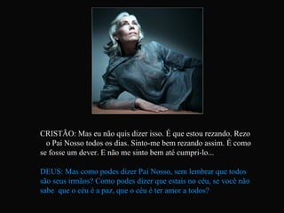 CRISTÃO: Mas eu não quis dizer isso. É que estou rezando. Rezo  o Pai Nosso todos os dias. Sinto-me bem rezando assim. É como se fosse um dever. E não me sinto bem até cumpri-lo... DEUS: Mas como podes dizer Pai Nosso, sem lembrar que todos são seus irmãos? Como podes dizer que estais no céu, se você não sabe  que o céu é a paz, que o céu é ter amor a todos?   