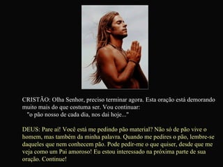 CRISTÃO: Olha Senhor, preciso terminar agora. Esta oração está demorando muito mais do que costuma ser. Vou continuar:  "o pão nosso de cada dia, nos dai hoje..." DEUS: Pare aí! Você está me pedindo pão material? Não só de pão vive o homem, mas também da minha palavra. Quando me pedires o pão, lembre-se daqueles que nem conhecem pão. Pode pedir-me o que quiser, desde que me veja como um Pai amoroso! Eu estou interessado na próxima parte de sua oração. Continue!   