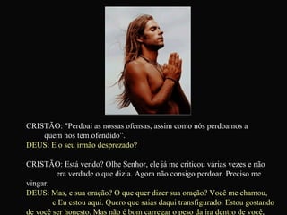 CRISTÃO: "Perdoai as nossas ofensas, assim como nós perdoamos a  quem nos tem ofendido”.  DEUS: E o seu irmão desprezado? CRISTÃO: Está vendo? Olhe Senhor, ele já me criticou várias vezes e não  era verdade o que dizia. Agora não consigo perdoar. Preciso me vingar.  DEUS: Mas, e sua oração? O que quer dizer sua oração? Você me chamou,  e Eu estou aqui. Quero que saias daqui transfigurado. Estou gostando de você ser honesto. Mas não é bom carregar o peso da ira dentro de você, não acha?   
