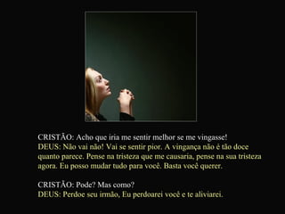 CRISTÃO: Acho que iria me sentir melhor se me vingasse! DEUS: Não vai não! Vai se sentir pior. A vingança não é tão doce quanto parece. Pense na tristeza que me causaria, pense na sua tristeza agora. Eu posso mudar tudo para você. Basta você querer. CRISTÃO: Pode? Mas como? DEUS: Perdoe seu irmão, Eu perdoarei você e te aliviarei.   
