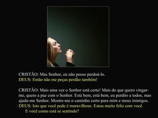 CRISTÃO: Mas Senhor, eu não posso perdoá-lo. DEUS: Então não me peças perdão também! CRISTÃO: Mais uma vez o Senhor está certo! Mais do que quero vingar-me, quero a paz com o Senhor. Está bem, está bem, eu perdôo a todos, mas ajude-me Senhor. Mostre-me o caminho certo para mim e meus inimigos. DEUS: Isto que você pede é maravilhoso. Estou muito feliz com você.  E você como está se sentindo?   