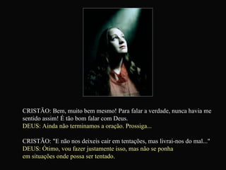 CRISTÃO: Bem, muito bem mesmo! Para falar a verdade, nunca havia me sentido assim! É tão bom falar com Deus. DEUS: Ainda não terminamos a oração. Prossiga... CRISTÃO: "E não nos deixeis cair em tentações, mas livrai-nos do mal..."  DEUS: Ótimo, vou fazer justamente isso, mas não se ponha  em situações onde possa ser tentado. 