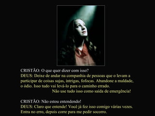 CRISTÃO: O que quer dizer com isso? DEUS: Deixe de andar na companhia de pessoas que o levam a  participar de coisas sujas, intrigas, fofocas. Abandone a maldade,  o ódio. Isso tudo vai levá-lo para o caminho errado.  Não use tudo isso como saída de emergência! CRISTÃO: Não estou entendendo! DEUS: Claro que entende! Você já fez isso comigo várias vezes.  Entra no erro, depois corre para me pedir socorro.  