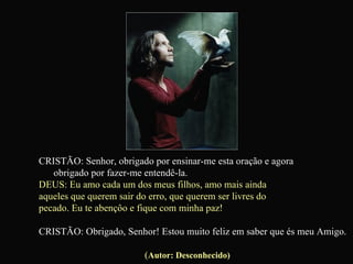 CRISTÃO: Senhor, obrigado por ensinar-me esta oração e agora  obrigado por fazer-me entendê-la. DEUS: Eu amo cada um dos meus filhos, amo mais ainda  aqueles que querem sair do erro, que querem ser livres do  pecado. Eu te abençôo e fique com minha paz! CRISTÃO: Obrigado, Senhor! Estou muito feliz em saber que és meu Amigo.   ( Autor: Desconhecido) 