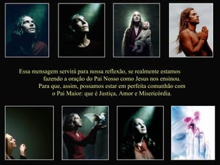 Essa mensagem servirá para nossa reflexão, se realmente estamos  fazendo a oração do Pai Nosso como Jesus nos ensinou.  Para que, assim, possamos estar em perfeita comunhão com  o Pai Maior: que é Justiça, Amor e Misericórdia.  
