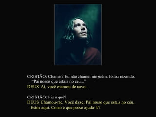 CRISTÃO: Chamei? Eu não chamei ninguém. Estou rezando.  “Pai nosso que estais no céu...” DEUS: Aí, você chamou de novo. CRISTÃO: Fiz o quê? DEUS: Chamou-me. Você disse: Pai nosso que estais no céu.  Estou aqui. Como é que posso ajudá-lo?   
