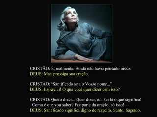 CRISTÃO: É, realmente. Ainda não havia pensado nisso. DEUS: Mas, prossiga sua oração. CRISTÃO: “Santificado seja o Vosso nome...” DEUS: Espere aí! O que você quer dizer com isso? CRISTÃO: Quero dizer... Quer dizer, é... Sei lá o que significa!  Como é que vou saber? Faz parte da oração, só isso! DEUS: Santificado significa digno de respeito. Santo. Sagrado.   