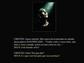 CRISTÃO: Agora entendi. Mas nunca havia pensado no sentido dessa palavra SANTIFICADO... "Venha a nós o vosso reino, seja feita a vossa vontade, assim na terra como no céu..." DEUS: Está falando sério? CRISTÃO: Claro! Por que não? DEUS: E o que você faz para que isso aconteça?   