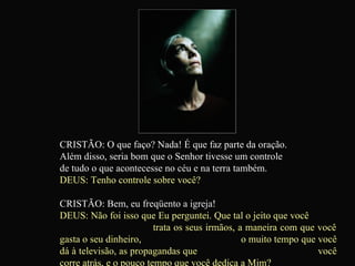 CRISTÃO: O que faço? Nada! É que faz parte da oração.  Além disso, seria bom que o Senhor tivesse um controle  de tudo o que acontecesse no céu e na terra também. DEUS: Tenho controle sobre você? CRISTÃO: Bem, eu freqüento a igreja! DEUS: Não foi isso que Eu perguntei. Que tal o jeito que você  trata os seus irmãos, a maneira com que você gasta o seu dinheiro,  o muito tempo que você dá à televisão, as propagandas que  você corre atrás, e o pouco tempo que você dedica a Mim?   