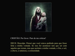 CRISTÃO: Por favor. Pare de me criticar! DEUS: Desculpe. Pensei que você estava pedindo para que fosse feita a minha vontade. Se isso for acontecer tem que ser com aqueles que rezam, mas que aceitam a minha vontade, o frio, o sol, a chuva, a natureza, a comunidade.   