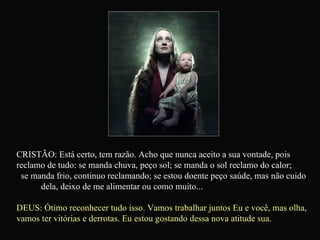 CRISTÃO: Está certo, tem razão. Acho que nunca aceito a sua vontade, pois reclamo de tudo: se manda chuva, peço sol; se manda o sol reclamo do calor;  se manda frio, continuo reclamando; se estou doente peço saúde, mas não cuido  dela, deixo de me alimentar ou como muito... DEUS: Ótimo reconhecer tudo isso. Vamos trabalhar juntos Eu e você, mas olha, vamos ter vitórias e derrotas. Eu estou gostando dessa nova atitude sua.   
