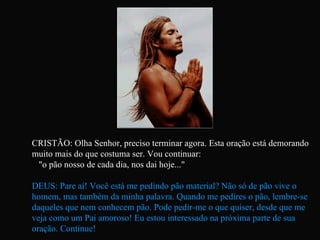 CRISTÃO: Olha Senhor, preciso terminar agora. Esta oração está demorando muito mais do que costuma ser. Vou continuar:  "o pão nosso de cada dia, nos dai hoje..." DEUS: Pare aí! Você está me pedindo pão material? Não só de pão vive o homem, mas também da minha palavra. Quando me pedires o pão, lembre-se daqueles que nem conhecem pão. Pode pedir-me o que quiser, desde que me veja como um Pai amoroso! Eu estou interessado na próxima parte de sua oração. Continue!   