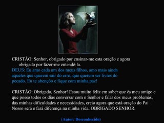 CRISTÃO: Senhor, obrigado por ensinar-me esta oração e agora  obrigado por fazer-me entendê-la. DEUS: Eu amo cada um dos meus filhos, amo mais ainda  aqueles que querem sair do erro, que querem ser livres do  pecado. Eu te abençôo e fique com minha paz! CRISTÃO: Obrigado, Senhor! Estou muito feliz em saber que és meu amigo e que posso todos os dias conversar com o Senhor e falar dos meus problemas, das minhas dificuldades e necessidades, creio agora que está oração do Pai Nosso será e fará diferença na minha vida. OBRIGADO SENHOR. ( Autor: Desconhecido) 
