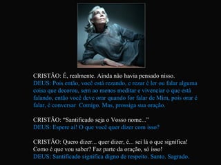 CRISTÃO: É, realmente. Ainda não havia pensado nisso. DEUS: Pois então, você está rezando, e rezar é ler ou falar alguma coisa que decorou, sem ao menos meditar e vivenciar o que está falando, então você deve orar quando for falar de Mim, pois orar é falar, é conversar  Comigo. Mas, prossiga sua oração. CRISTÃO: “Santificado seja o Vosso nome...” DEUS: Espere aí! O que você quer dizer com isso? CRISTÃO: Quero dizer... quer dizer, é... sei lá o que significa!  Como é que vou saber? Faz parte da oração, só isso! DEUS: Santificado significa digno de respeito. Santo. Sagrado.   