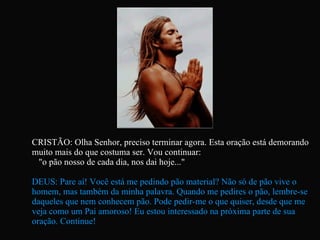 CRISTÃO: Olha Senhor, preciso terminar agora. Esta oração está demorando muito mais do que costuma ser. Vou continuar:  "o pão nosso de cada dia, nos dai hoje..." DEUS: Pare aí! Você está me pedindo pão material? Não só de pão vive o homem, mas também da minha palavra. Quando me pedires o pão, lembre-se daqueles que nem conhecem pão. Pode pedir-me o que quiser, desde que me veja como um Pai amoroso! Eu estou interessado na próxima parte de sua oração. Continue!   