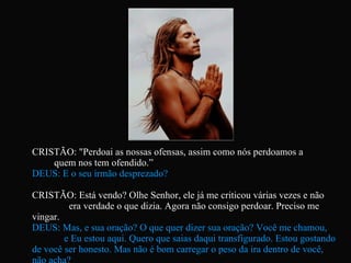 CRISTÃO: "Perdoai as nossas ofensas, assim como nós perdoamos a  quem nos tem ofendido.”  DEUS: E o seu irmão desprezado? CRISTÃO: Está vendo? Olhe Senhor, ele já me criticou várias vezes e não  era verdade o que dizia. Agora não consigo perdoar. Preciso me vingar.  DEUS: Mas, e sua oração? O que quer dizer sua oração? Você me chamou,  e Eu estou aqui. Quero que saias daqui transfigurado. Estou gostando de você ser honesto. Mas não é bom carregar o peso da ira dentro de você, não acha?   