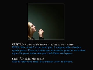 CRISTÃO: Acho que iria me sentir melhor se me vingasse! DEUS: Não vai não! Vai se sentir pior. A vingança não é tão doce quanto parece. Pense na tristeza que me causaria, pense na sua tristeza agora. Eu posso mudar tudo para você. Basta você querer. CRISTÃO: Pode? Mas como? DEUS: Perdoe seu irmão, Eu perdoarei você e te aliviarei.   
