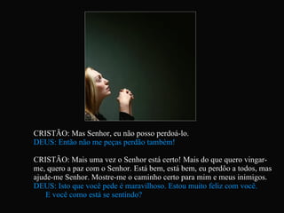 CRISTÃO: Mas Senhor, eu não posso perdoá-lo. DEUS: Então não me peças perdão também! CRISTÃO: Mais uma vez o Senhor está certo! Mais do que quero vingar-me, quero a paz com o Senhor. Está bem, está bem, eu perdôo a todos, mas ajude-me Senhor. Mostre-me o caminho certo para mim e meus inimigos. DEUS: Isto que você pede é maravilhoso. Estou muito feliz com você.  E você como está se sentindo?   