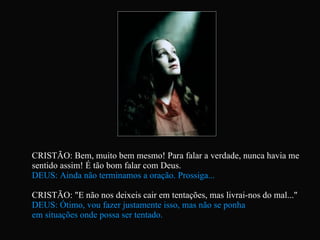 CRISTÃO: Bem, muito bem mesmo! Para falar a verdade, nunca havia me sentido assim! É tão bom falar com Deus. DEUS: Ainda não terminamos a oração. Prossiga... CRISTÃO: "E não nos deixeis cair em tentações, mas livrai-nos do mal..."  DEUS: Ótimo, vou fazer justamente isso, mas não se ponha  em situações onde possa ser tentado. 