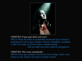 CRISTÃO: O que quer dizer com isso? DEUS: Deixe de andar na companhia de pessoas que o levam a  participar de coisas sujas, intrigas, fofocas. Abandone a maldade,  o ódio. Isso tudo vai levá-lo para o caminho errado.  Não use tudo isso como saída de emergência! CRISTÃO: Não estou entendendo! DEUS: Claro que entende! Você já fez isso comigo várias vezes.  Entra no erro, depois corre para me pedir socorro.  