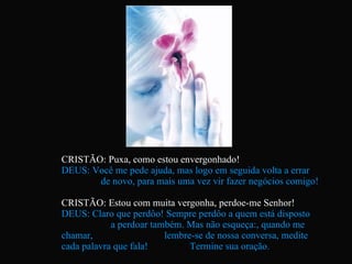 CRISTÃO: Puxa, como estou envergonhado! DEUS: Você me pede ajuda, mas logo em seguida volta a errar  de novo, para mais uma vez vir fazer negócios comigo! CRISTÃO: Estou com muita vergonha, perdoe-me Senhor! DEUS: Claro que perdôo! Sempre perdôo a quem está disposto  a perdoar também. Mas não esqueça:, quando me chamar,  lembre-se de nossa conversa, medite cada palavra que fala!  Termine sua oração. 