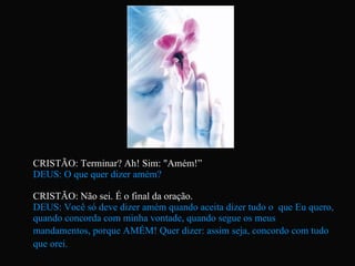 CRISTÃO: Terminar? Ah! Sim: "Amém!”  DEUS: O que quer dizer amém? CRISTÃO: Não sei. É o final da oração. DEUS: Você só deve dizer amém quando aceita dizer tudo o  que Eu quero, quando concorda com minha vontade, quando segue os meus mandamentos, porque AMÉM! Quer dizer: assim seja, concordo com tudo   que orei.   