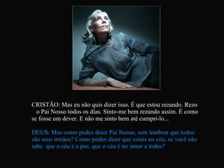 CRISTÃO: Mas eu não quis dizer isso. É que estou rezando. Rezo  o Pai Nosso todos os dias. Sinto-me bem rezando assim. É como se fosse um dever. E não me sinto bem até cumpri-lo... DEUS: Mas como podes dizer Pai Nosso, sem lembrar que todos são seus irmãos? Como podes dizer que estais no céu, se você não sabe  que o céu é a paz, que o céu é ter amor a todos?   