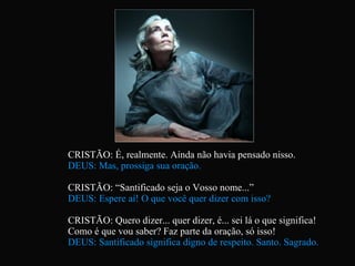 CRISTÃO: É, realmente. Ainda não havia pensado nisso. DEUS: Mas, prossiga sua oração. CRISTÃO: “Santificado seja o Vosso nome...” DEUS: Espere aí! O que você quer dizer com isso? CRISTÃO: Quero dizer... quer dizer, é... sei lá o que significa!  Como é que vou saber? Faz parte da oração, só isso! DEUS: Santificado significa digno de respeito. Santo. Sagrado.   
