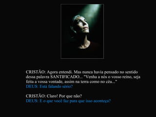 CRISTÃO: Agora entendi. Mas nunca havia pensado no sentido dessa palavra SANTIFICADO... "Venha a nós o vosso reino, seja feita a vossa vontade, assim na terra como no céu..." DEUS: Está falando sério? CRISTÃO: Claro! Por que não? DEUS: E o que você faz para que isso aconteça?   