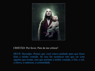 CRISTÃO: Por favor. Pare de me criticar! DEUS: Desculpe. Pensei que você estava pedindo para que fosse feita a minha vontade. Se isso for acontecer tem que ser com aqueles que rezam, mas que aceitam a minha vontade, o frio, o sol, a chuva, a natureza, a comunidade.   