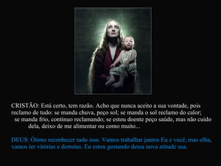 CRISTÃO: Está certo, tem razão. Acho que nunca aceito a sua vontade, pois reclamo de tudo: se manda chuva, peço sol; se manda o sol reclamo do calor;  se manda frio, continuo reclamando; se estou doente peço saúde, mas não cuido  dela, deixo de me alimentar ou como muito... DEUS: Ótimo reconhecer tudo isso. Vamos trabalhar juntos Eu e você, mas olha, vamos ter vitórias e derrotas. Eu estou gostando dessa nova atitude sua.   