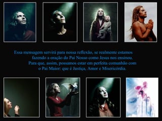 Essa mensagem servirá para nossa reflexão, se realmente estamos
        fazendo a oração do Pai Nosso como Jesus nos ensinou.
       Para que, assim, possamos estar em perfeita comunhão com
            o Pai Maior: que é Justiça, Amor e Misericórdia.
 